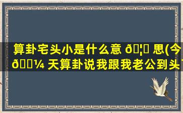 算卦宅头小是什么意 🦆 思(今 🌼 天算卦说我跟我老公到头了)